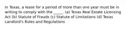 In Texas, a lease for a period of more than one year must be in writing to comply with the _____. (a) Texas Real Estate Licensing Act (b) Statute of Frauds (c) Statute of Limitations (d) Texas Landlord's Rules and Regulations