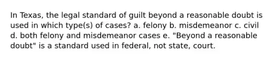 In Texas, the legal standard of guilt beyond a reasonable doubt is used in which type(s) of cases? a. felony b. misdemeanor c. civil d. both felony and misdemeanor cases e. "Beyond a reasonable doubt" is a standard used in federal, not state, court.