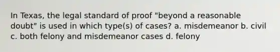 In Texas, the legal standard of proof "beyond a reasonable doubt" is used in which type(s) of cases? a. misdemeanor b. civil c. both felony and misdemeanor cases d. felony