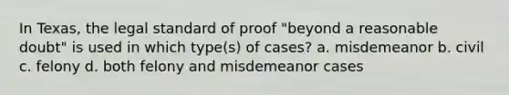 In Texas, the legal standard of proof "beyond a reasonable doubt" is used in which type(s) of cases? a. misdemeanor b. civil c. felony d. both felony and misdemeanor cases