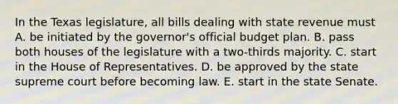 In the Texas legislature, all bills dealing with state revenue must A. be initiated by the governor's official budget plan. B. pass both houses of the legislature with a two-thirds majority. C. start in the House of Representatives. D. be approved by the state supreme court before becoming law. E. start in the state Senate.