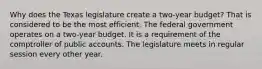 Why does the Texas legislature create a two-year budget? That is considered to be the most efficient. The federal government operates on a two-year budget. It is a requirement of the comptroller of public accounts. The legislature meets in regular session every other year.