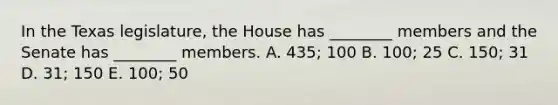 In the Texas legislature, the House has ________ members and the Senate has ________ members. A. 435; 100 B. 100; 25 C. 150; 31 D. 31; 150 E. 100; 50