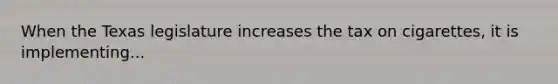 When the Texas legislature increases the tax on cigarettes, it is implementing...