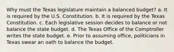 Why must the Texas legislature maintain a balanced budget? a. It is required by the U.S. Constitution. b. It is required by the Texas Constitution. c. Each legislative session decides to balance or not balance the state budget. d. The Texas Office of the Comptroller writes the state budget. e. Prior to assuming office, politicians in Texas swear an oath to balance the budget.