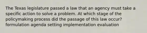 The Texas legislature passed a law that an agency must take a specific action to solve a problem. At which stage of <a href='https://www.questionai.com/knowledge/kIqvHwbzML-the-policymaking-process' class='anchor-knowledge'>the policymaking process</a> did the passage of this law occur? formulation agenda setting implementation evaluation