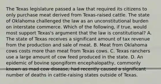 The Texas legislature passed a law that required its citizens to only purchase meat derived from Texas-raised cattle. The state of Oklahoma challenged the law as an unconstitutional burden on interstate commerce. Which of the following, if true, would most support Texas's argument that the law is constitutional? A. The state of Texas receives a significant amount of tax revenue from the production and sale of meat. B. Meat from Oklahoma cows costs more than meat from Texas cows. C. Texas ranchers use a large amount of cow feed produced in the state. D. An epidemic of bovine spongiform encephalopathy, commonly known as mad cow disease, had recently caused a significant number of deaths in cattle-raising states outside of Texas.