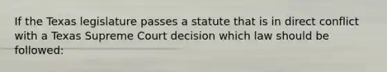 If the Texas legislature passes a statute that is in direct conflict with a Texas Supreme Court decision which law should be followed: