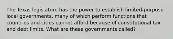 The Texas legislature has the power to establish limited-purpose local governments, many of which perform functions that countries and cities cannot afford because of constitutional tax and debt limits. What are these governments called?