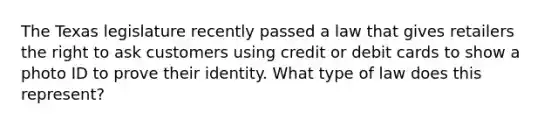 The Texas legislature recently passed a law that gives retailers the right to ask customers using credit or debit cards to show a photo ID to prove their identity. What type of law does this represent?