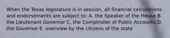 When the Texas legislature is in session, all financial calculations and endorsements are subject to: A. the Speaker of the House B. the Lieutenant Governor C. the Comptroller of Public Accounts D. the Governor E. overview by the citizens of the state