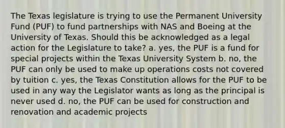 The Texas legislature is trying to use the Permanent University Fund (PUF) to fund partnerships with NAS and Boeing at the University of Texas. Should this be acknowledged as a legal action for the Legislature to take? a. yes, the PUF is a fund for special projects within the Texas University System b. no, the PUF can only be used to make up operations costs not covered by tuition c. yes, the Texas Constitution allows for the PUF to be used in any way the Legislator wants as long as the principal is never used d. no, the PUF can be used for construction and renovation and academic projects