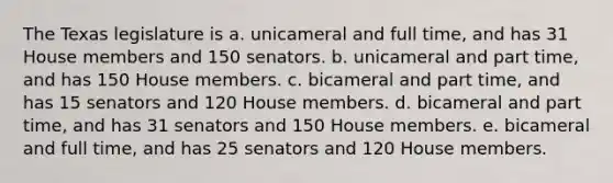 The Texas legislature is a. unicameral and full time, and has 31 House members and 150 senators. b. unicameral and part time, and has 150 House members. c. bicameral and part time, and has 15 senators and 120 House members. d. bicameral and part time, and has 31 senators and 150 House members. e. bicameral and full time, and has 25 senators and 120 House members.