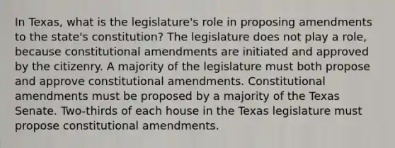 In Texas, what is the legislature's role in proposing amendments to the state's constitution? The legislature does not play a role, because constitutional amendments are initiated and approved by the citizenry. A majority of the legislature must both propose and approve constitutional amendments. Constitutional amendments must be proposed by a majority of the Texas Senate. Two-thirds of each house in the Texas legislature must propose constitutional amendments.