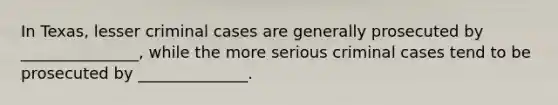 In Texas, lesser criminal cases are generally prosecuted by _______________, while the more serious criminal cases tend to be prosecuted by ______________.