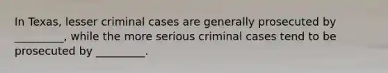 In Texas, lesser criminal cases are generally prosecuted by _________, while the more serious criminal cases tend to be prosecuted by _________.