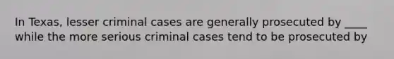 In Texas, lesser criminal cases are generally prosecuted by ____ while the more serious criminal cases tend to be prosecuted by