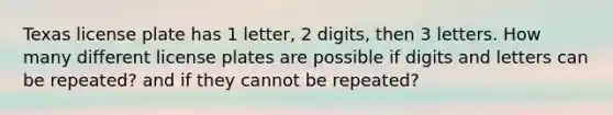 Texas license plate has 1 letter, 2 digits, then 3 letters. How many different license plates are possible if digits and letters can be repeated? and if they cannot be repeated?