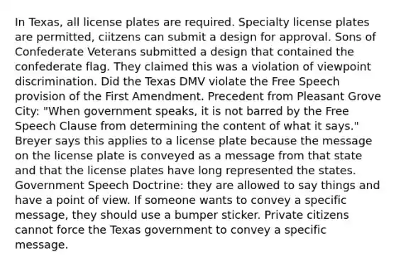 In Texas, all license plates are required. Specialty license plates are permitted, ciitzens can submit a design for approval. Sons of Confederate Veterans submitted a design that contained the confederate flag. They claimed this was a violation of viewpoint discrimination. Did the Texas DMV violate the Free Speech provision of the First Amendment. Precedent from Pleasant Grove City: "When government speaks, it is not barred by the Free Speech Clause from determining the content of what it says." Breyer says this applies to a license plate because the message on the license plate is conveyed as a message from that state and that the license plates have long represented the states. Government Speech Doctrine: they are allowed to say things and have a point of view. If someone wants to convey a specific message, they should use a bumper sticker. Private citizens cannot force the Texas government to convey a specific message.