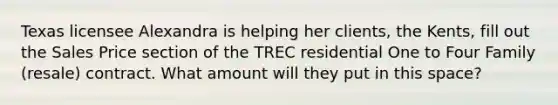 Texas licensee Alexandra is helping her clients, the Kents, fill out the Sales Price section of the TREC residential One to Four Family (resale) contract. What amount will they put in this space?