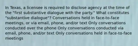 In Texas, a licensee is required to disclose agency at the time of the "first substantive dialogue with the party." What constitutes "substantive dialogue"? Conversations held in face-to-face meetings, or via email, phone, and/or text Only conversations conducted over the phone Only conversations conducted via email, phone, and/or text Only conversations held in face-to-face meetings