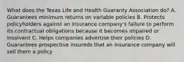 What does the Texas Life and Health Guaranty Association do? A. Guarantees minimum returns on variable policies B. Protects policyholders against an insurance company's failure to perform its contractual obligations because it becomes impaired or insolvent C. Helps companies advertise their policies D. Guarantees prospective insureds that an insurance company will sell them a policy