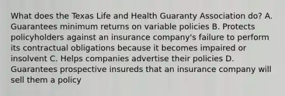 What does the Texas Life and Health Guaranty Association do? A. Guarantees minimum returns on variable policies B. Protects policyholders against an insurance company's failure to perform its contractual obligations because it becomes impaired or insolvent C. Helps companies advertise their policies D. Guarantees prospective insureds that an insurance company will sell them a policy