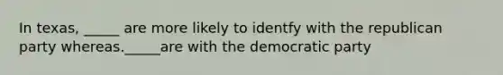 In texas, _____ are more likely to identfy with the republican party whereas._____are with the democratic party