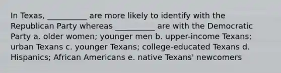 In Texas, __________ are more likely to identify with the Republican Party whereas __________ are with the Democratic Party a. older women; younger men b. upper-income Texans; urban Texans c. younger Texans; college-educated Texans d. Hispanics; African Americans e. native Texans' newcomers