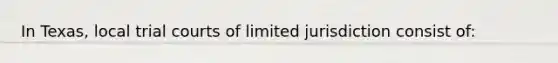 In Texas, local trial courts of limited jurisdiction consist of: