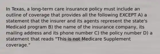 In Texas, a long-term care insurance policy must include an outline of coverage that provides all the following EXCEPT A) a statement that the insurer and its agents represent the state's Medicaid program B) the name of the insurance company, its mailing address and its phone number C) the policy number D) a statement that reads "This is not Medicare Supplement coverage."