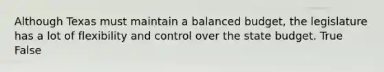 Although Texas must maintain a balanced budget, the legislature has a lot of flexibility and control over the state budget. True False