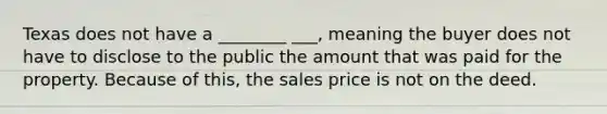 Texas does not have a ________ ___, meaning the buyer does not have to disclose to the public the amount that was paid for the property. Because of this, the sales price is not on the deed.