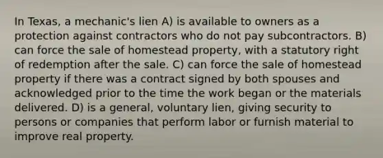 In Texas, a mechanic's lien A) is available to owners as a protection against contractors who do not pay subcontractors. B) can force the sale of homestead property, with a statutory right of redemption after the sale. C) can force the sale of homestead property if there was a contract signed by both spouses and acknowledged prior to the time the work began or the materials delivered. D) is a general, voluntary lien, giving security to persons or companies that perform labor or furnish material to improve real property.