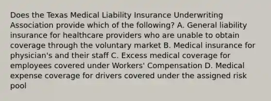 Does the Texas Medical Liability Insurance Underwriting Association provide which of the following? A. General liability insurance for healthcare providers who are unable to obtain coverage through the voluntary market B. Medical insurance for physician's and their staff C. Excess medical coverage for employees covered under Workers' Compensation D. Medical expense coverage for drivers covered under the assigned risk pool