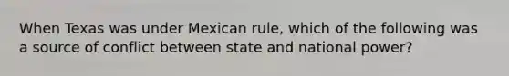 When Texas was under Mexican rule, which of the following was a source of conflict between state and national power?