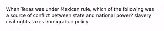 When Texas was under Mexican rule, which of the following was a source of conflict between state and national power? slavery civil rights taxes immigration policy