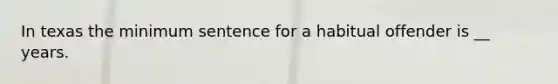 In texas the minimum sentence for a habitual offender is __ years.