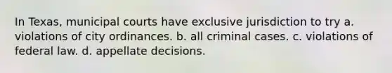 In Texas, municipal courts have exclusive jurisdiction to try a. violations of city ordinances. b. all criminal cases. c. violations of federal law. d. appellate decisions.