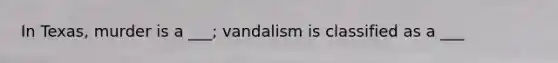 In Texas, murder is a ___; vandalism is classified as a ___