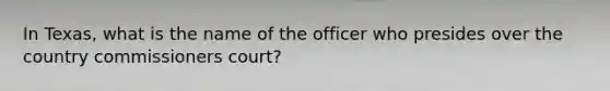 In Texas, what is the name of the officer who presides over the country commissioners court?