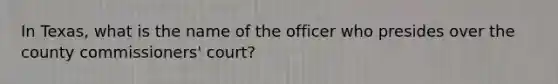 In Texas, what is the name of the officer who presides over the county commissioners' court?