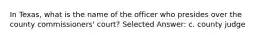 In Texas, what is the name of the officer who presides over the county commissioners' court? Selected Answer: c. county judge
