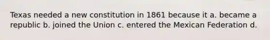 Texas needed a new constitution in 1861 because it a. became a republic b. joined the Union c. entered the Mexican Federation d.