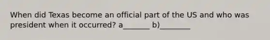 When did Texas become an official part of the US and who was president when it occurred? a_______ b)________