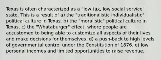 Texas is often characterized as a "low tax, low social service" state. This is a result of a) the "traditionalistic individualistic" political culture in Texas. b) the "moralistic" political culture in Texas. c) the "Whataburger" effect, where people are accustomed to being able to customize all aspects of their lives and make decisions for themselves. d) a push-back to high levels of governmental control under the Constitution of 1876. e) low personal incomes and limited opportunities to raise revenue.