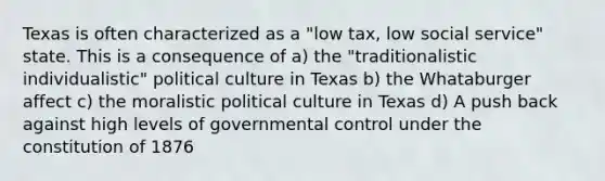 Texas is often characterized as a "low tax, low social service" state. This is a consequence of a) the "traditionalistic individualistic" political culture in Texas b) the Whataburger affect c) the moralistic political culture in Texas d) A push back against high levels of governmental control under the constitution of 1876