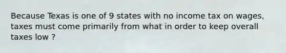 Because Texas is one of 9 states with no income tax on wages, taxes must come primarily from what in order to keep overall taxes low ?