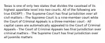 Texas is one of only two states that divides the caseload of its highest appellate level into two courts. All of the following are true EXCEPT: - The Supreme Court has final jurisdiction over all civil matters - The Supreme Court is a nine-member court while the Court of Criminal Appeals is a three-member court - All capital cases are automatically appealed to the Court of Criminal Appeals - The Court of Criminal Appeals has final jurisdiction over criminal matters - The Supreme Court has final jurisdiction over all juvenile matters