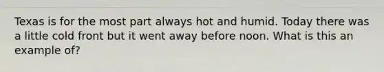 Texas is for the most part always hot and humid. Today there was a little cold front but it went away before noon. What is this an example of?